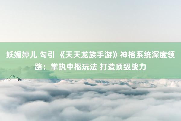 妖媚婷儿 勾引 《天天龙族手游》神格系统深度领路：掌执中枢玩法 打造顶级战力