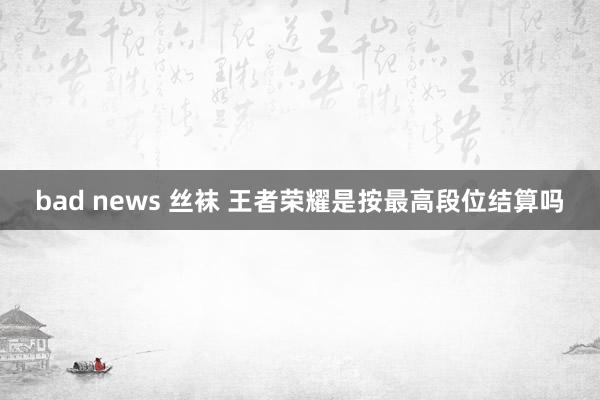 bad news 丝袜 王者荣耀是按最高段位结算吗