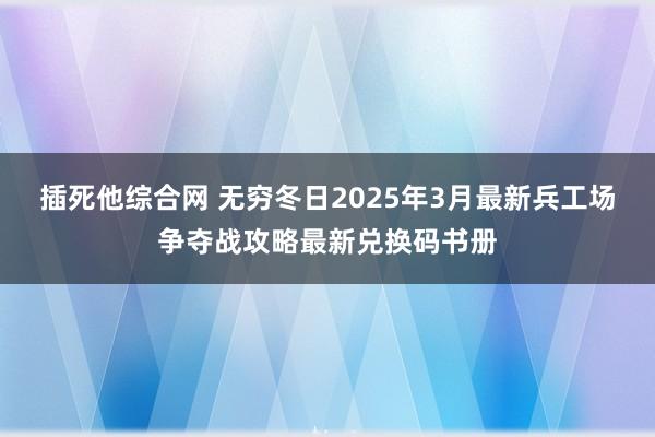 插死他综合网 无穷冬日2025年3月最新兵工场争夺战攻略最新兑换码书册