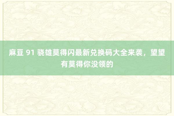 麻豆 91 骁雄莫得闪最新兑换码大全来袭，望望有莫得你没领的