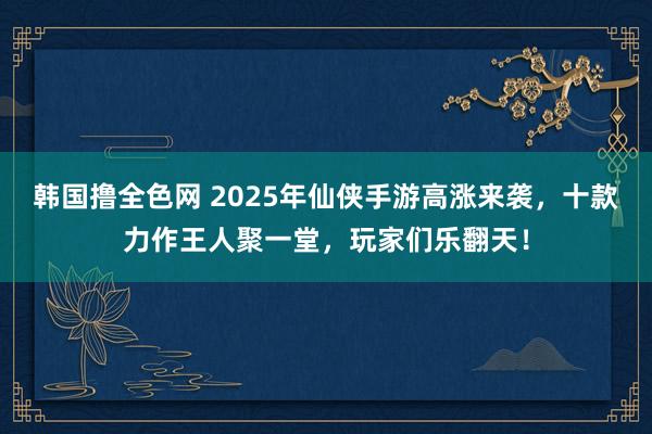 韩国撸全色网 2025年仙侠手游高涨来袭，十款力作王人聚一堂，玩家们乐翻天！