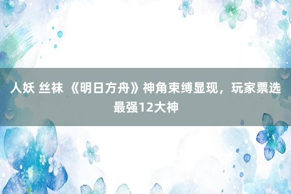 人妖 丝袜 《明日方舟》神角束缚显现，玩家票选最强12大神