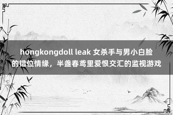 hongkongdoll leak 女杀手与男小白脸的错位情缘，半盏春鸢里爱恨交汇的监视游戏