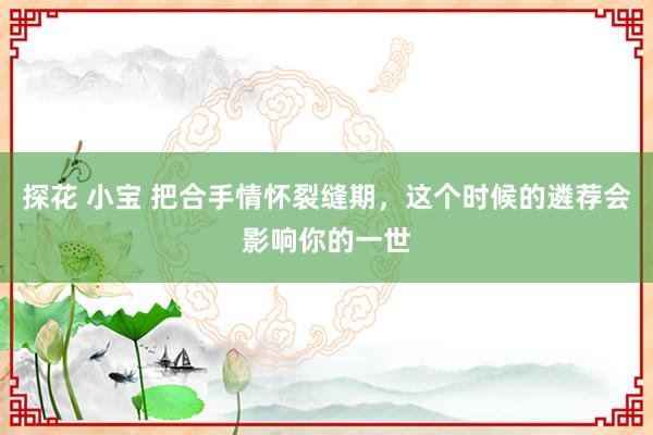 探花 小宝 把合手情怀裂缝期，这个时候的遴荐会影响你的一世