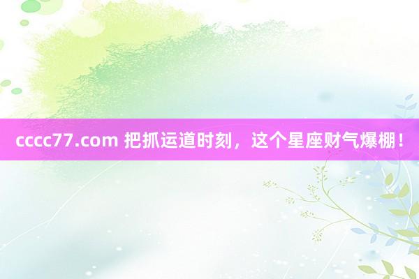 cccc77.com 把抓运道时刻，这个星座财气爆棚！