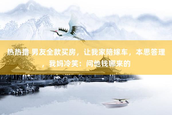 热热撸 男友全款买房，让我家陪嫁车，本思答理，我妈冷笑：问他钱哪来的