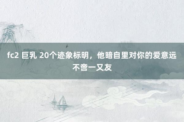 fc2 巨乳 20个迹象标明，他暗自里对你的爱意远不啻一又友