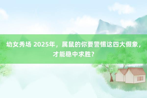 幼女秀场 2025年，属鼠的你要警惕这四大假象，才能稳中求胜？