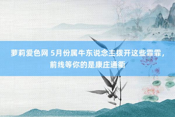 萝莉爱色网 5月份属牛东说念主拨开这些霏霏，前线等你的是康庄通衢