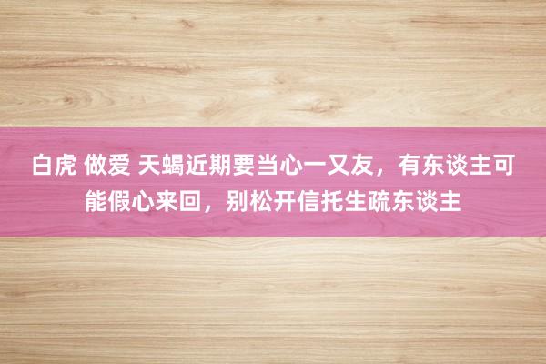 白虎 做爱 天蝎近期要当心一又友，有东谈主可能假心来回，别松开信托生疏东谈主