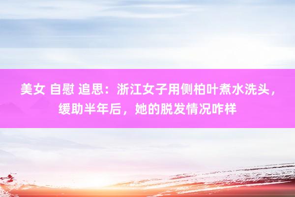 美女 自慰 追思：浙江女子用侧柏叶煮水洗头，缓助半年后，她的脱发情况咋样