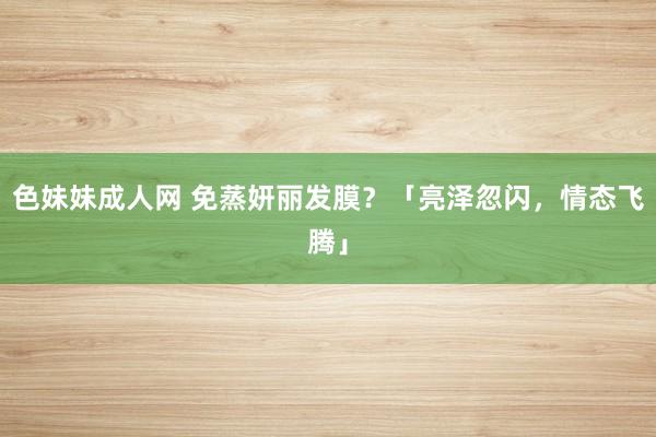 色妹妹成人网 免蒸妍丽发膜？「亮泽忽闪，情态飞腾」