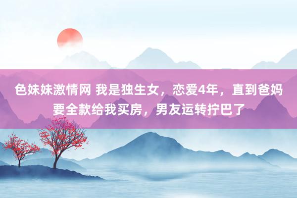 色妹妹激情网 我是独生女，恋爱4年，直到爸妈要全款给我买房，男友运转拧巴了