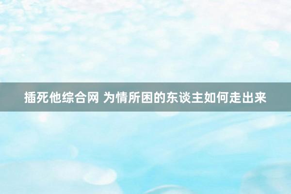 插死他综合网 为情所困的东谈主如何走出来