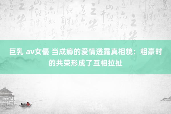 巨乳 av女優 当成瘾的爱情透露真相貌：粗豪时的共荣形成了互相拉扯