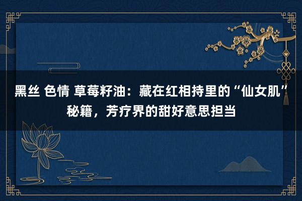黑丝 色情 草莓籽油：藏在红相持里的“仙女肌”秘籍，芳疗界的甜好意思担当