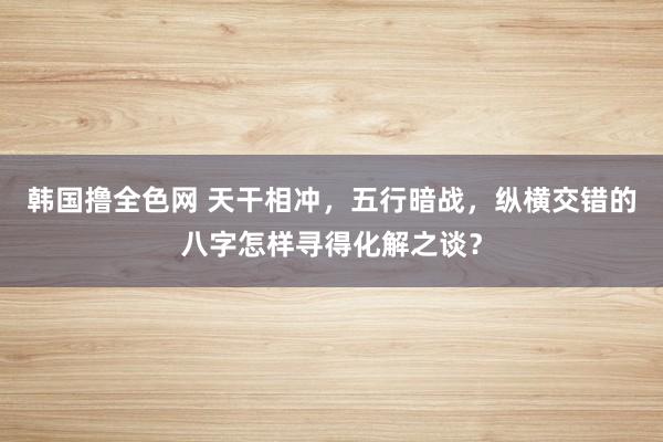 韩国撸全色网 天干相冲，五行暗战，纵横交错的八字怎样寻得化解之谈？