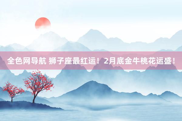 全色网导航 狮子座最红运！2月底金牛桃花运盛！
