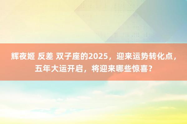 辉夜姬 反差 双子座的2025，迎来运势转化点，五年大运开启，将迎来哪些惊喜？