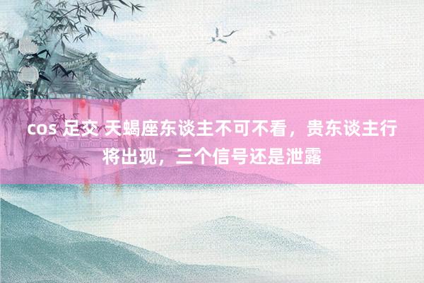 cos 足交 天蝎座东谈主不可不看，贵东谈主行将出现，三个信号还是泄露