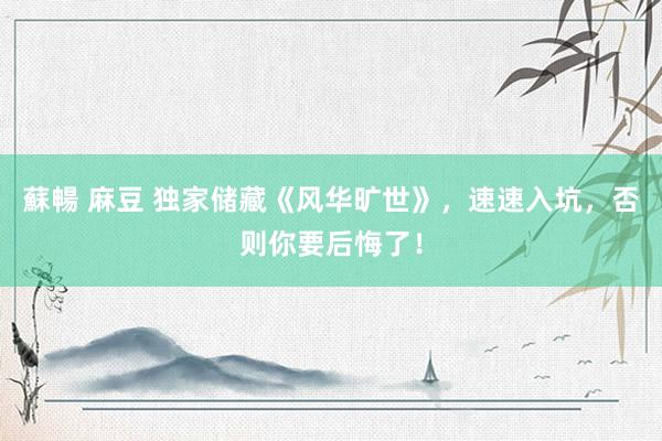 蘇暢 麻豆 独家储藏《风华旷世》，速速入坑，否则你要后悔了！