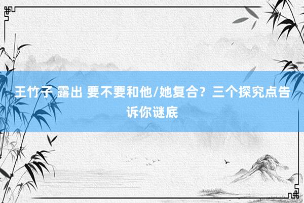 王竹子 露出 要不要和他/她复合？三个探究点告诉你谜底