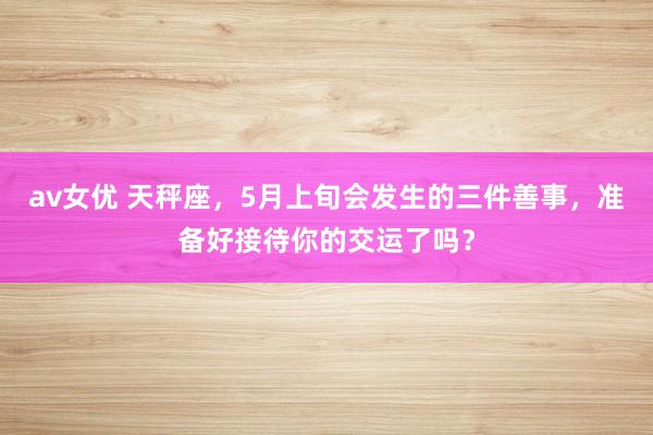 av女优 天秤座，5月上旬会发生的三件善事，准备好接待你的交运了吗？