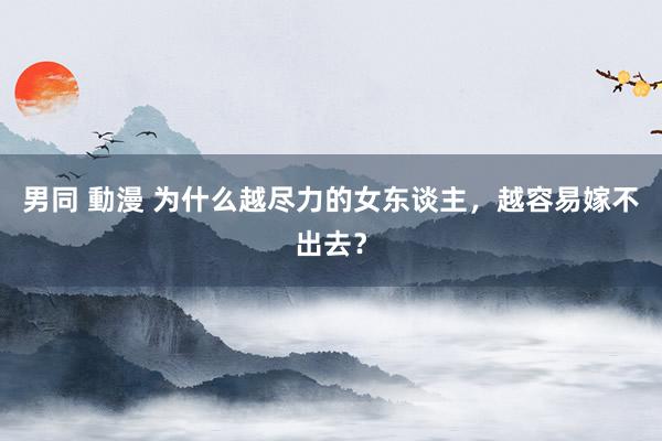 男同 動漫 为什么越尽力的女东谈主，越容易嫁不出去？