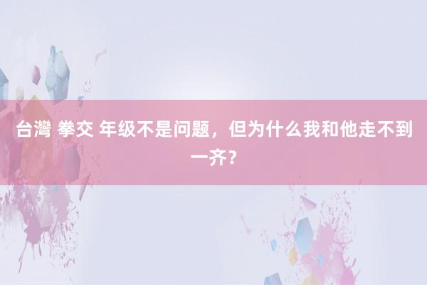 台灣 拳交 年级不是问题，但为什么我和他走不到一齐？