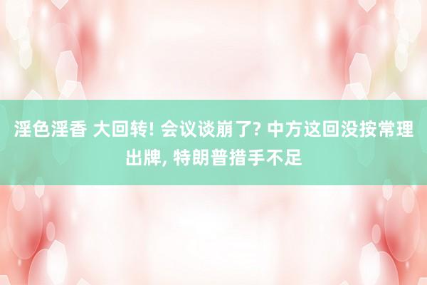 淫色淫香 大回转! 会议谈崩了? 中方这回没按常理出牌, 特朗普措手不足