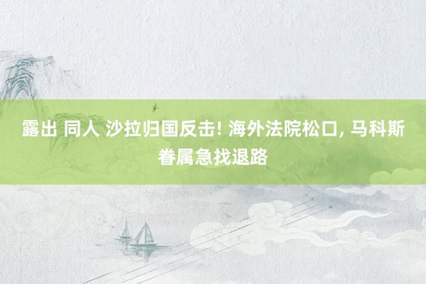 露出 同人 沙拉归国反击! 海外法院松口, 马科斯眷属急找退路