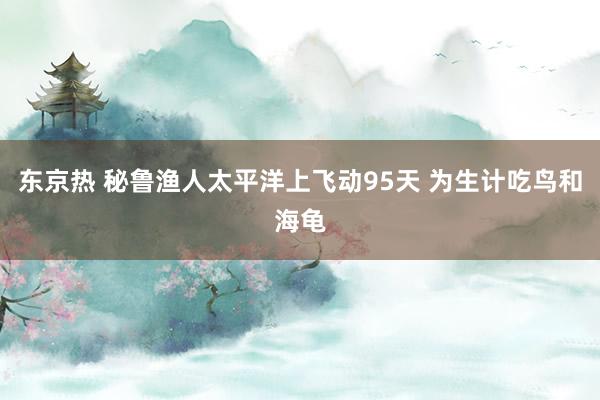 东京热 秘鲁渔人太平洋上飞动95天 为生计吃鸟和海龟