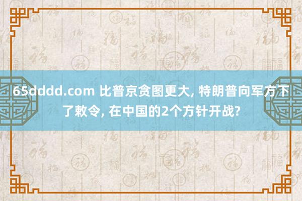 65dddd.com 比普京贪图更大, 特朗普向军方下了敕令, 在中国的2个方针开战?