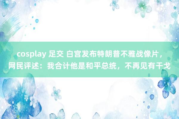 cosplay 足交 白宫发布特朗普不雅战像片，网民评述：我合计他是和平总统，不再见有干戈