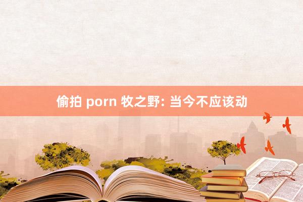 偷拍 porn 牧之野: 当今不应该动