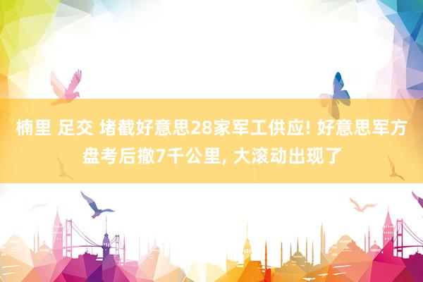 楠里 足交 堵截好意思28家军工供应! 好意思军方盘考后撤7千公里, 大滚动出现了