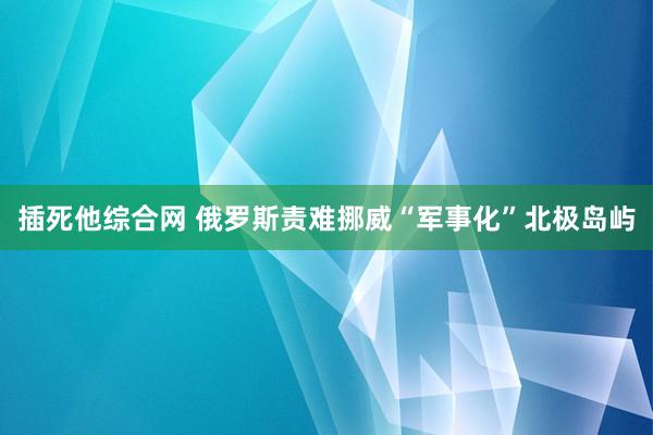 插死他综合网 俄罗斯责难挪威“军事化”北极岛屿