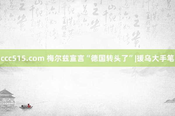 ccc515.com 梅尔兹宣言“德国转头了”|援乌大手笔