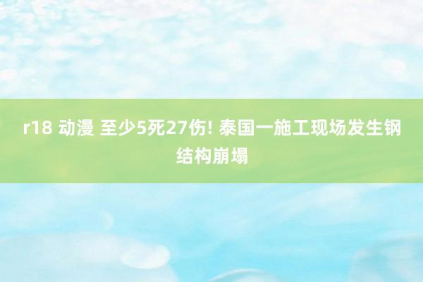 r18 动漫 至少5死27伤! 泰国一施工现场发生钢结构崩塌