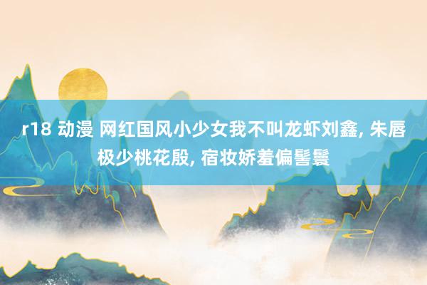 r18 动漫 网红国风小少女我不叫龙虾刘鑫, 朱唇极少桃花殷, 宿妆娇羞偏髻鬟