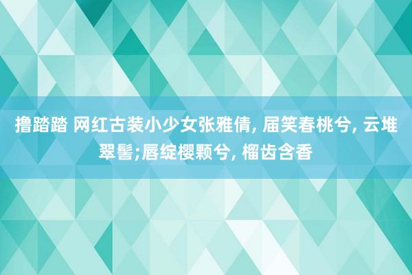 撸踏踏 网红古装小少女张雅倩, 届笑春桃兮, 云堆翠髻;唇绽樱颗兮, 榴齿含香