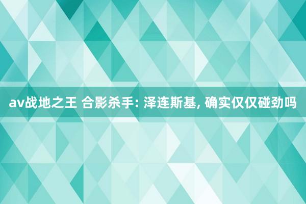 av战地之王 合影杀手: 泽连斯基, 确实仅仅碰劲吗