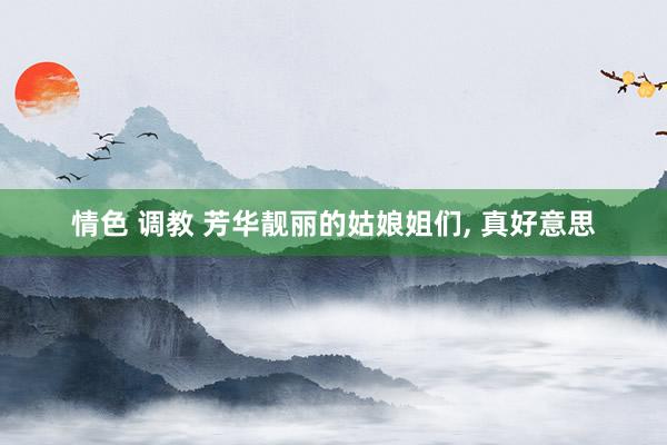 情色 调教 芳华靓丽的姑娘姐们, 真好意思