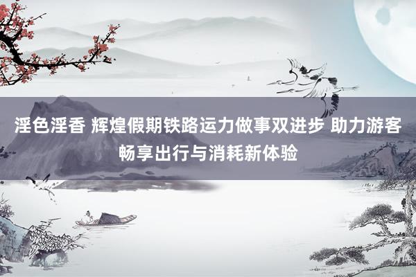 淫色淫香 辉煌假期铁路运力做事双进步 助力游客畅享出行与消耗新体验