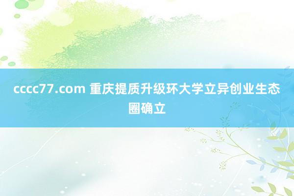 cccc77.com 重庆提质升级环大学立异创业生态圈确立