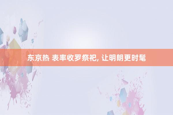 东京热 表率收罗祭祀, 让明朗更时髦