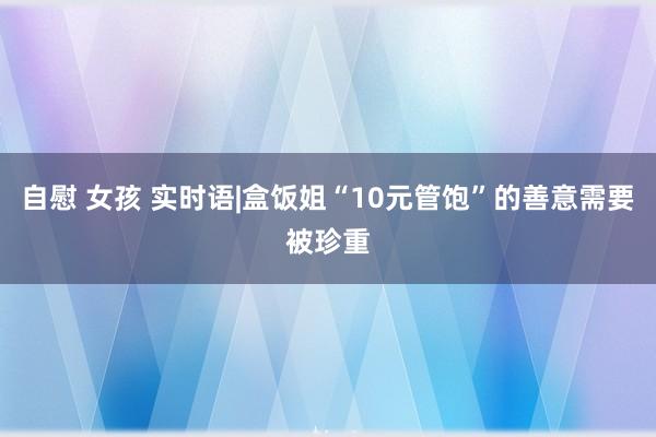自慰 女孩 实时语|盒饭姐“10元管饱”的善意需要被珍重