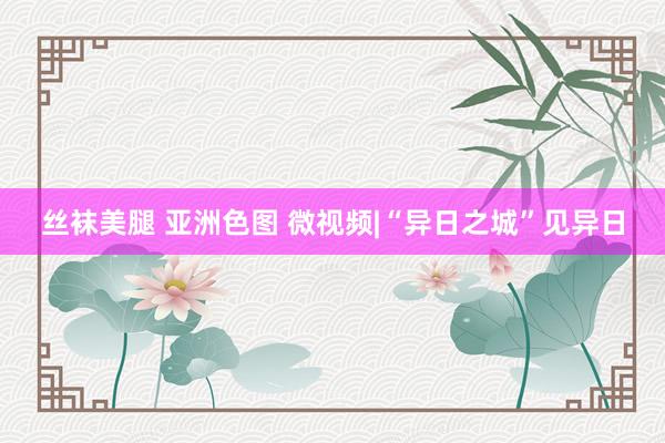 丝袜美腿 亚洲色图 微视频|“异日之城”见异日