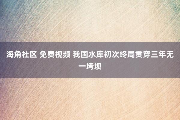 海角社区 免费视频 我国水库初次终局贯穿三年无一垮坝