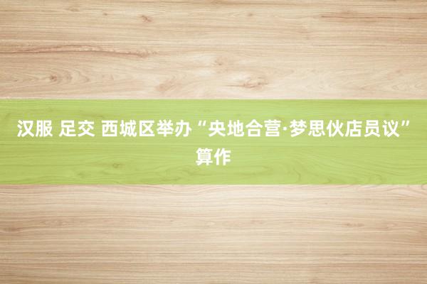 汉服 足交 西城区举办“央地合营·梦思伙店员议”算作